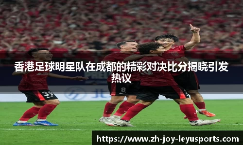 香港足球明星队在成都的精彩对决比分揭晓引发热议